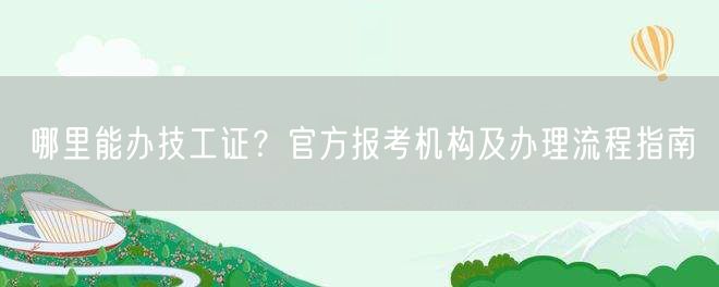 哪里能办技工证？官方报考机构及办理流程指南