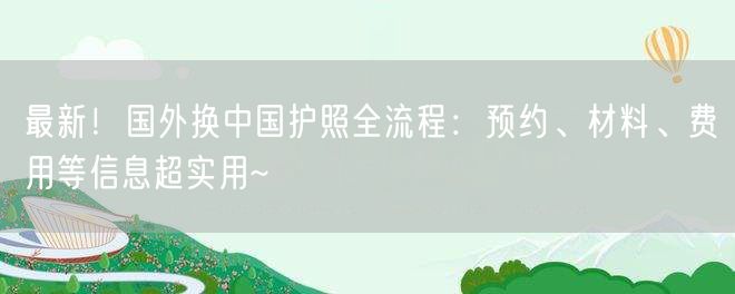 最新！国外换中国护照全流程：预约、材料、费用等信息超实用~